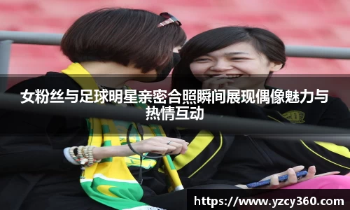 女粉丝与足球明星亲密合照瞬间展现偶像魅力与热情互动